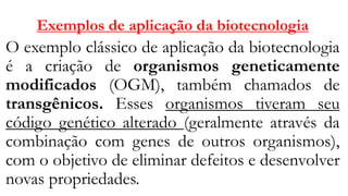 Exemplos de aplicação da biotecnologia
O exemplo clássico de aplicação da biotecnologia
é a criação de organismos geneticamente
modificados (OGM), também chamados de
transgênicos. Esses organismos tiveram seu
código genético alterado (geralmente através da
combinação com genes de outros organismos),
com o objetivo de eliminar defeitos e desenvolver
novas propriedades.
 
