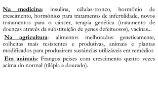Na medicina: insulina, células-tronco, hormônio de
crescimento, hormônios para tratamento de infertilidade, novos
tratamentos para o câncer, terapia genética (tratamento de
doenças através da substituição de genes defeituosos), vacinas...
Na agricultura: alimentos melhorados geneticamente,
colheitas mais resistentes e produtivas, animais e plantas
modificados para produzirem sustâncias utilizáveis em remédios
Em animais: Frangos peixes com crescimento quatro vezes
acima do normal (tilápia e dourado).
 