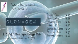 CLONAGEM
Bioética e Ética Profissional
Prof.ª Pamela Liu
CLONAGEM
Caroline Diniz
Felipe Santos
Fernanda Clara
Gabriela Mafra
Samantha Ribeiro
Stephany Alves
Thamires Ferreira
N. 04
N. 06
N. 07
N. 09
N. 25
N. 29
N. 33
I.T.B. Prof. ª Maria Sylvia Chaluppe Mello
Turma: Análises Clínicas - ACL2AM
 