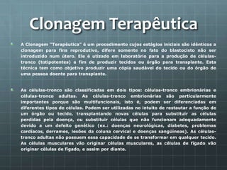 Clonagem Terapêutica
A Clonagem "Terapêutica" é um procedimento cujos estágios iniciais são idênticos a
clonagem para fins reprodutivo, difere somente no fato do blastocisto não ser
introduzido num útero. Ele é utizado em laboratório para a produção de células-
tronco (totipotentes) a fim de produzir tecidos ou órgão para transplante. Esta
técnica tem como objetivo produzir uma cópia saudável do tecido ou do órgão de
uma pessoa doente para transplante.


As células-tronco são classificadas em dois tipos: células-tronco embrionárias e
células-tronco adultas. As células-tronco embrionárias são particularmente
importantes porque são multifuncionais, isto é, podem ser diferenciadas em
diferentes tipos de células. Podem ser utilizadas no intuito de restautar a função de
um órgão ou tecido, transplantando novas células para substituir as células
perdidas pela doença, ou substituir células que não funcionam adequadamente
devido a um defeito genético (ex.: doenças neurológicas, diabetes, problemas
cardíacos, derrames, lesões da coluna cervical e doenças sangüíneas). As células-
tronco adultas não possuem essa capacidade de se transformar em qualquer tecido.
As células musculares vão originar células musculares, as células de fígado vão
originar células de fígado, e assim por diante.
 