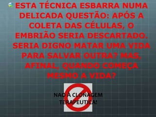 ESTA TÉCNICA ESBARRA NUMA
 DELICADA QUESTÃO: APÓS A
    COLETA DAS CÉLULAS, O
EMBRIÃO SERIA DESCARTADO.
SERIA DIGNO MATAR UMA VIDA
  PARA SALVAR OUTRA? MAS,
   AFINAL, QUANDO COMEÇA
       MESMO A VIDA?

       NAO À CLONAGEM
        TERAPEUTICA!
 