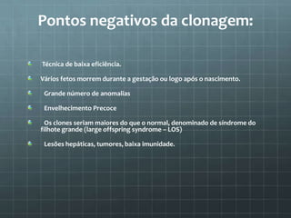 Pontos negativos da clonagem:

Técnica de baixa eficiência.

Vários fetos morrem durante a gestação ou logo após o nascimento.

 Grande número de anomalias

 Envelhecimento Precoce

 Os clones seriam maiores do que o normal, denominado de síndrome do
filhote grande (large offspring syndrome – LOS)

 Lesões hepáticas, tumores, baixa imunidade.
 