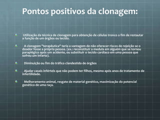 Pontos positivos da clonagem:

Utilização da técnica de clonagem para obtenção de células tronco a fim de restautar
a função de um órgãos ou tecido.

 A clonagem "terapêutica" teria a vantagem de não oferecer riscos de rejeição se o
doador fosse a própria pessoa. (ex.: reconstituir a medula em alguém que se tornou
paraplégico após um acidente, ou substituir o tecido cardíaco em uma pessoa que
sofreu um infarto).

 Diminuição ou fim do tráfico clandestido de órgãos

 Ajudar casais inférteis que não podem ter filhos, mesmo após anos de tratamento de
infertilidade.

 Melhoramento animal, resgate de material genético, maximização do potencial
genético de uma raça.
 
