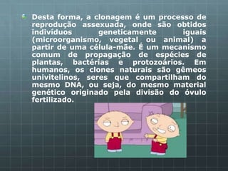Desta forma, a clonagem é um processo de
reprodução assexuada, onde são obtidos
indivíduos       geneticamente     iguais
(microorganismo, vegetal ou animal) a
partir de uma célula-mãe. É um mecanismo
comum de propagação de espécies de
plantas, bactérias e protozoários. Em
humanos, os clones naturais são gêmeos
univitelinos, seres que compartilham do
mesmo DNA, ou seja, do mesmo material
genético originado pela divisão do óvulo
fertilizado.
 