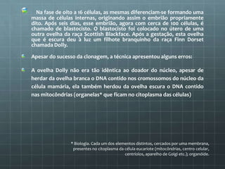  Na fase de oito a 16 células, as mesmas diferenciam-se formando uma
massa de células internas, originando assim o embrião propriamente
dito. Após seis dias, esse embrião, agora com cerca de 100 células, é
chamado de blastocisto. O blastocisto foi colocado no útero de uma
outra ovelha da raça Scottish Blackface. Após a gestação, esta ovelha
que é escura deu à luz um filhote branquinho da raça Finn Dorset
chamada Dolly.

Apesar do sucesso da clonagem, a técnica apresentou alguns erros:

A ovelha Dolly não era tão idêntica ao doador do núcleo, apesar de
herdar da ovelha branca o DNA contido nos cromossomos do núcleo da
célula mamária, ela também herdou da ovelha escura o DNA contido
nas mitocôndrias (organelas* que ficam no citoplasma das células)




               * Biologia. Cada um dos elementos distintos, cercados por uma membrana,
                presentes no citoplasma da célula eucariote (mitocôndrias, centro celular,
                                           centríolos, aparelho de Golgi etc.); organóide.
 