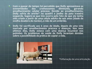 Com o passar do tempo foi percebido que Dolly apresentava as
extremidades     dos     cromossomos diminuída, gerando
envelhecimento celular precoce. Devido ao envelhecimento,
Dolly sofria de artrite* no quadril e joelho da pata traseira
esquerda. Sugere-se que isto ocorra pelo fato de que ela tenha
sido criada a partir de uma célula adulta de seis anos (idade da
ovelha doadora do núcleo), e não de um embrião.
Dolly foi sacrificada aos 6 anos de idade, depois de uma vida
marcada por envelhecimento precoce e doenças. Nos seus
últimos dias, Dolly estava com uma doença incurável nos
pulmões. Os problemas de saúde de Dolly levantam dúvidas
sobre a possibilidade da prática de copiar a vida.




                                          *Inflamação de uma articulação.
 