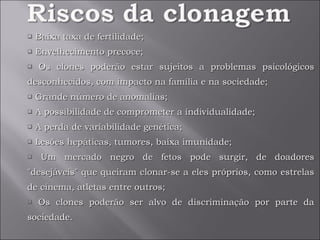 Baixa taxa de fertilidade; Envelhecimento precoce;  Os clones poderão estar sujeitos a problemas psicológicos desconhecidos, com impacto na família e na sociedade; Grande número de anomalias;  A possibilidade de comprometer a individualidade; A perda de variabilidade genética; Lesões hepáticas, tumores, baixa imunidade; Um mercado negro de fetos pode surgir, de doadores "desejáveis" que queiram clonar-se a eles próprios, como estrelas de cinema, atletas entre outros; Os clones poderão ser alvo de discriminação por parte da sociedade. 