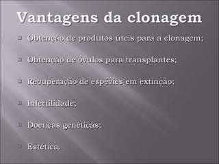 Obtenção de produtos úteis para a clonagem; Obtenção de óvulos para transplantes; Recuperação de espécies em extinção; Infertilidade; Doenças genéticas; Estética.  