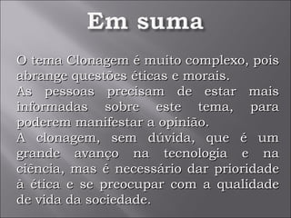O tema Clonagem é muito complexo, pois abrange questões éticas e morais. As pessoas precisam de estar mais informadas sobre este tema, para poderem manifestar a opinião. A clonagem, sem dúvida, que é um grande avanço na tecnologia e na ciência, mas é necessário dar prioridade à ética e se preocupar com a qualidade de vida da sociedade. 
