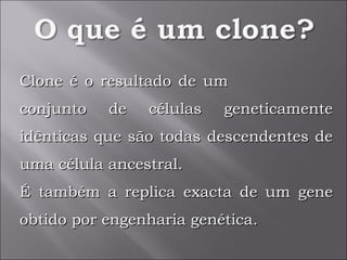 Clone é o resultado de um  conjunto de células geneticamente idênticas que são todas descendentes de uma célula ancestral.  É também a replica exacta de um gene obtido por engenharia genética.  