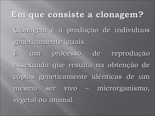 Clonagem é a produção de indivíduos geneticamente iguais. É um processo de reprodução assexuada que resulta na obtenção de cópias geneticamente idênticas de um mesmo ser vivo – microrganismo, vegetal ou animal . 