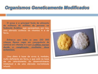 Organismos Geneticamente Modificados


   O arroz é a principal fonte de alimento
de milhares de milhões de pessoas no
Sudoeste Asiático que apresentam, por isso,
uma elevada carência de vitamina A e de
ferro.

   Estima-se que todos os anos 250 000
crianças fiquem cegas em consequência da
carência em vitamina A e que 2 milhões morram
devido a complicações resultantes dessa
avitaminose.

   Uma dieta à base de arroz é, também,
muito deficiente em ferro, o que está na base
de um retardamento do desenvolvimento
intelectual e de uma elevada mortalidade
infantil.
 