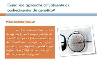 Como são aplicados actualmente os
 conhecimentos de genética?

Planeamento familiar

         As técnicas desenvolvidas na área
da reprodução medicamente assistida têm
sido utilizadas para solucionar muitos casos
de   infertilidade   conjugal     e,   quando
associadas ao diagnóstico genético pré-
implantatório (DGPI), evitam o nascimento
de crianças com doenças graves.
 