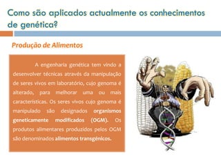 Como são aplicados actualmente os conhecimentos
de genética?

 Produção de Alimentos

             A engenharia genética tem vindo a
 desenvolver técnicas através da manipulação
 de seres vivos em laboratório, cujo genoma é
 alterado,    para     melhorar   uma    ou    mais
 características. Os seres vivos cujo genoma é
 manipulado      são     designados     organismos
 geneticamente         modificados    (OGM).    Os
 produtos alimentares produzidos pelos OGM
 são denominados alimentos transgénicos.
 