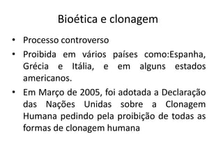 Bioética e clonagem
• Processo controverso
• Proibida em vários países como:Espanha,
  Grécia e Itália, e em alguns estados
  americanos.
• Em Março de 2005, foi adotada a Declaração
  das Nações Unidas sobre a Clonagem
  Humana pedindo pela proibição de todas as
  formas de clonagem humana
 