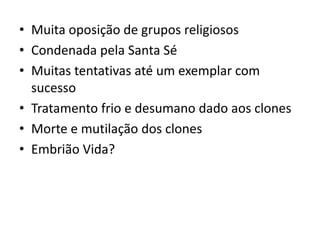 • Muita oposição de grupos religiosos
• Condenada pela Santa Sé
• Muitas tentativas até um exemplar com
  sucesso
• Tratamento frio e desumano dado aos clones
• Morte e mutilação dos clones
• Embrião Vida?
 