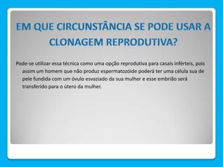 Pode-se utilizar essa técnica como uma opção reprodutiva para casais inférteis, pois
assim um homem que não produz espermatozóide poderá ter uma célula sua de
pele fundida com um óvulo esvaziado da sua mulher e esse embrião será
transferido para o útero da mulher.
 