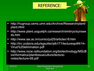 http://hugroup.cems.umn.edu/Archive/Research/plant/plant.html http://www.plant.uoguelph.ca/research/embryo/synseeds.htm http://www.ias.ac.in/currsci/jul25/articles18.htm http://trc.ucdavis.edu/egsutter/plb171/lecturespdf4/14-Virus%20elimination.pdf http://www.rocw.raifoundation.org/biotechnology/MScBioinformatics/planttissueculture/lecture-notes/lecture-08.pdf 01/07/10 Slide Presentation Designed By Brian Birir REFERENCE: 