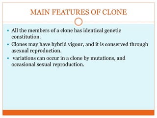MAIN FEATURES OF CLONE
All the members of a clone has identical genetic
constitution.
Clones may have hybrid vigour, and it is conserved through
asexual reproduction.
variations can occur in a clone by mutations, and
occasional sexual reproduction.