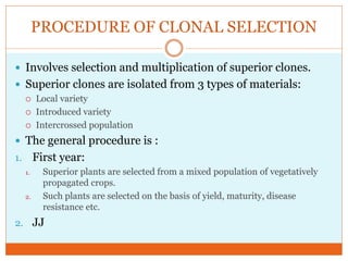PROCEDURE OF CLONAL SELECTION
Involves selection and multiplication of superior clones.
Superior clones are isolated from 3 types of materials:
Local variety
Introduced variety
Intercrossed population
The general procedure is :
1. First year:
1. Superior plants are selected from a mixed population of vegetatively
propagated crops.
2. Such plants are selected on the basis of yield, maturity, disease
resistance etc.
2. JJ