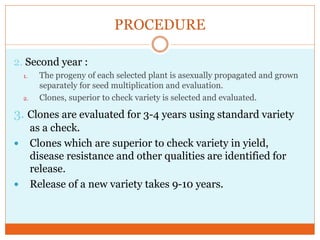 PROCEDURE
2. Second year :
1. The progeny of each selected plant is asexually propagated and grown
separately for seed multiplication and evaluation.
2. Clones, superior to check variety is selected and evaluated.
3. Clones are evaluated for 3-4 years using standard variety
as a check.
Clones which are superior to check variety in yield,
disease resistance and other qualities are identified for
release.
Release of a new variety takes 9-10 years.