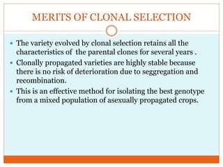 MERITS OF CLONAL SELECTION
The variety evolved by clonal selection retains all the
characteristics of the parental clones for several years .
Clonally propagated varieties are highly stable because
there is no risk of deterioration due to seggregation and
recombination.
This is an effective method for isolating the best genotype
from a mixed population of asexually propagated crops.