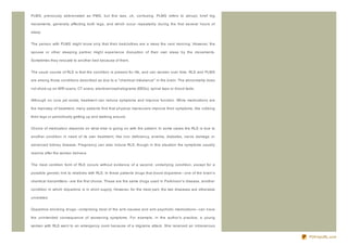 PLMS, previously abbreviated as PMS, but this was, uh, confusing. PLMS refers to abrupt, brief leg

movements, generally affecting both legs, and which occur repeatedly during the first several hours of

sleep.


The person with PLMS might know only that their bedclothes are a mess the next morning. However, the

spouse or other sleeping partner might experience disruption of their own sleep by the movements.

Sometimes they relocate to another bed because of them.


The usual course of RLS is that the condition is present for life, and can worsen over time. RLS and PLMS

are among those conditions described as due to a " chemical imbalance" in the brain. The abnormality does

not show up on MRI scans, CT scans, electroencephalograms (EEGs), spinal taps or blood tests.


Although no cure yet exists, treatment can reduce symptoms and improve function. While medications are

the mainstay of treatment, many patients find that physical maneuvers improve their symptoms, like rubbing

their legs or periodically getting up and walking around.


Choice of medication depends on what else is going on with the patient. In some cases the RLS is due to

another condition in need of its own treatment, like iron deficiency, anemia, diabetes, nerve damage or

advanced kidney disease. Pregnancy can also induce RLS, though in this situation the symptoms usually

resolve after the woman delivers.


The most common form of RLS occurs without evidence of a second, underlying condition, except for a

possible genetic link to relatives with RLS. In these patients drugs that boost dopamine- - one of the brain's

chemical transmitters- - are the first choice. These are the same drugs used in Parkinson's disease, another

condition in which dopamine is in short supply. However, for the most part, the two diseases are otherwise

unrelated.


Dopamine- blocking drugs- - comprising most of the anti- nausea and anti- psychotic medications- - can have

the unintended consequence of worsening symptoms. For example, in the author's practice, a young

woman with RLS went to an emergency room because of a migraine attack. She received an intravenous


                                                                                                                 PDFmyURL.com
 