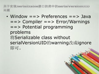 ? Window ==> Preferences ==> Java
  ==> Compiler ==> Error/Warnings
  ==> Potential programming
  problems
  Serializable class without
  serialVersionUIDwarningĳignore
  ɡ
 