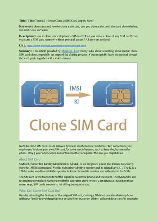 Title: [Video Tutorial] How to Clone a SIM Card Step by Step?
Keywords: clone sim card, howto clone a simcard, can youclone a simcard, simcard clone device,
simcard clone software
Description: How to clone your cell phone’s SIM card? Can you make a clone of any SIM card? Can
you clone a SIM card remotely without physical access? Allanswers are here!
URL: https://www.minitool.com/news/clone-sim-card.html
Summary: This article provided by MiniTool Tech mainly talks about something about mobile phone
SIM card clone, especially the steps of the cloning process. You can quickly learn the method through
the word guide together with a video manual.
Note:To clone SIMcardsis notallowed by law in mostcountriesand areas.Yet, sometimes,you
mightneed to clone yourown SIMcard forsomespecial reason,such as keep the featuresof a
phone.Only if yourphoneclonedoesn’tharmothersoragainstthe law,you mightdo so.
About SIM Card
SIMcard, Subscriber Identity/Identification Module, is an integrated circuit that intends to securely
store the IMSI (International Mobile Subscriber Identity) number and its related key (Ki). The Ki is a
128-bit value used to enable the operator to know the mobile number and authenticate the SIMs.
The SIM card is the transmitterof the signal betweenthe phone andthe tower.The IMSIand Ki are
relatedtoyour mobile numberswhichthe operatorsstore intheirvastdatabase.Basedonthose
secretkeys,SIMcards are able to letbillingbe made toyou.
What Can Clone SIM Card Do?
Besidesretainingthe featuresof the original SIMcard,cloninga SIMcard can alsoshare a phone
withyourfamilytoavoidpayingfor a secondline;or,spyonothers’callsand data transferandmake
 