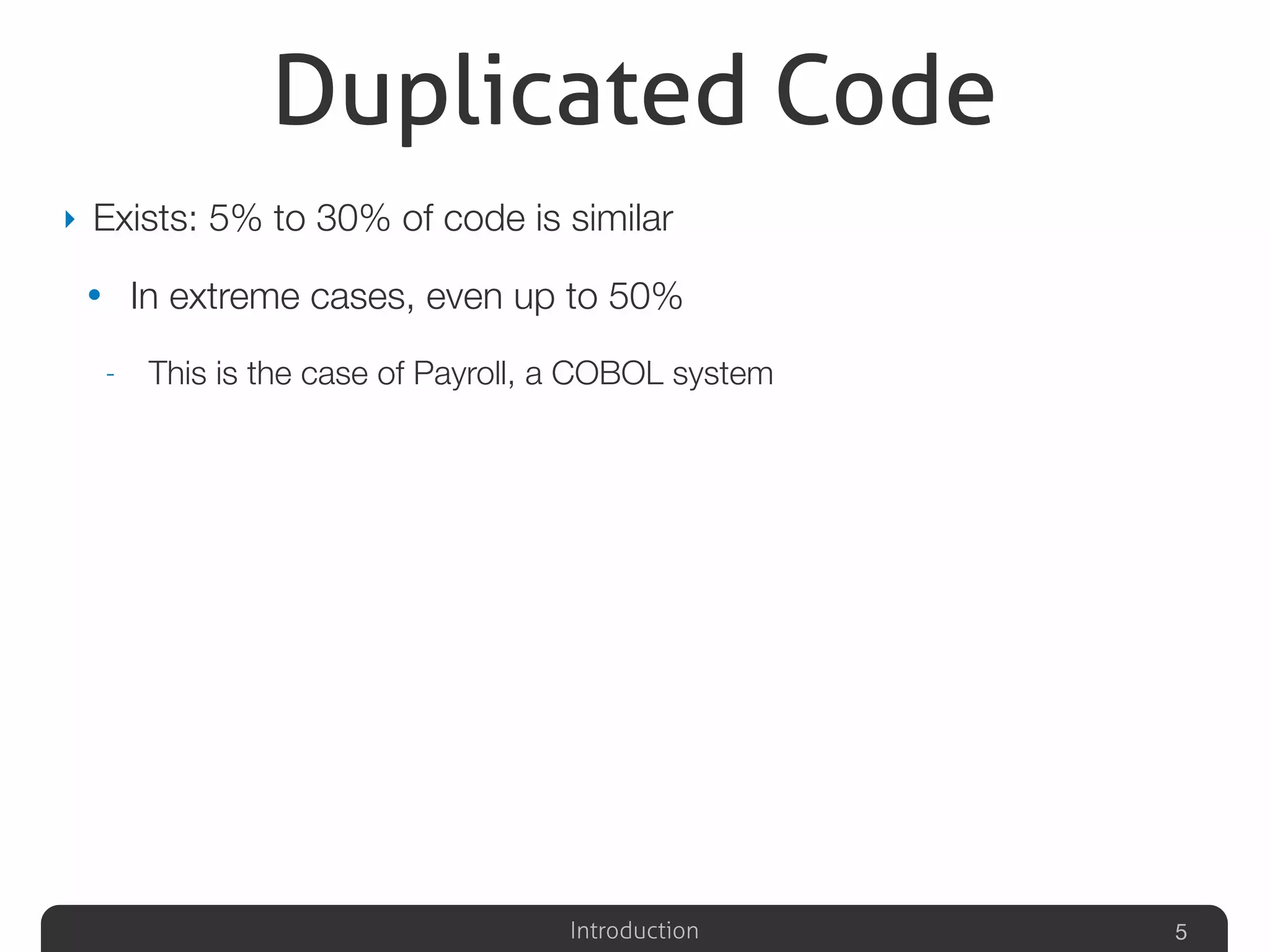 Introduction
Duplicated Code
‣ Exists: 5% to 30% of code is similar
• In extreme cases, even up to 50%
- This is the case of Payroll, a COBOL system
5
 