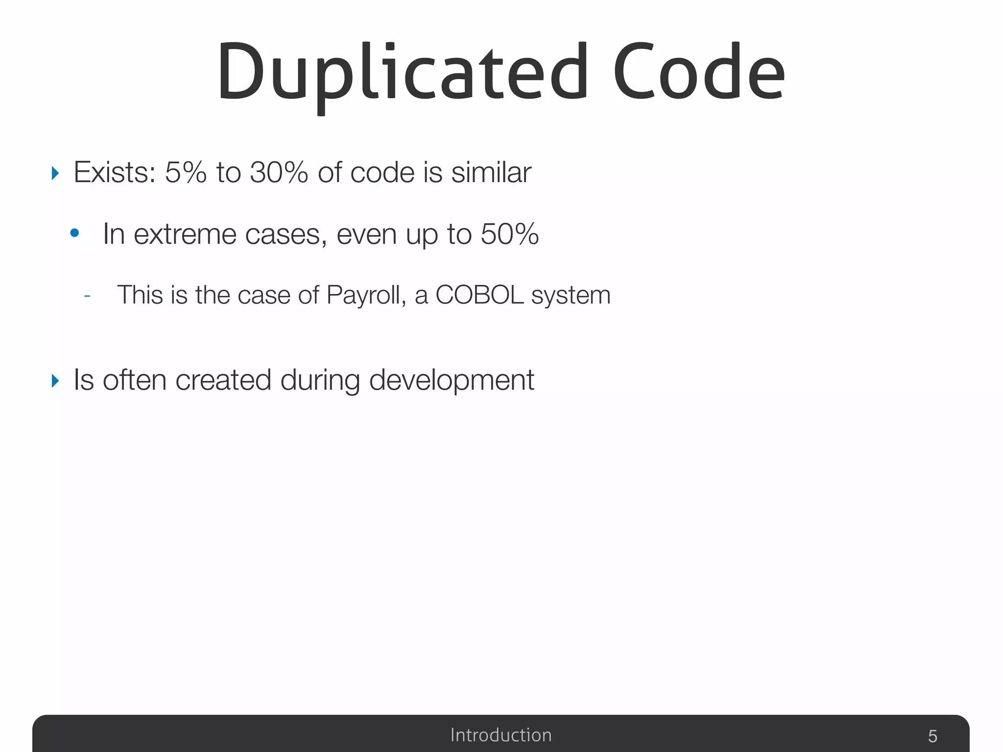 Introduction
Duplicated Code
‣ Exists: 5% to 30% of code is similar
• In extreme cases, even up to 50%
- This is the case of Payroll, a COBOL system
‣ Is often created during development
5
 