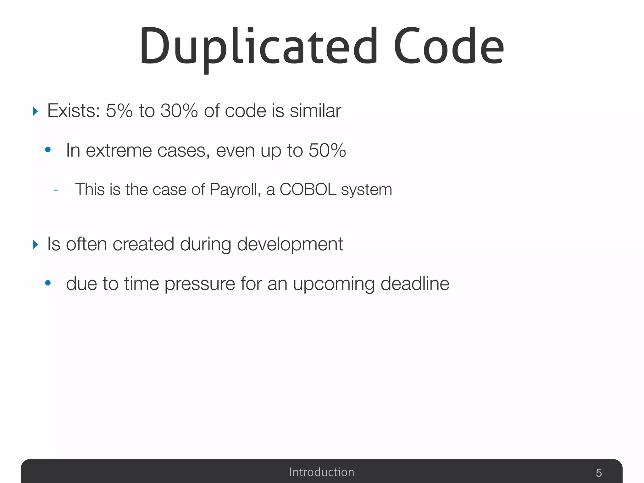 Introduction
Duplicated Code
‣ Exists: 5% to 30% of code is similar
• In extreme cases, even up to 50%
- This is the case of Payroll, a COBOL system
‣ Is often created during development
• due to time pressure for an upcoming deadline
5
 