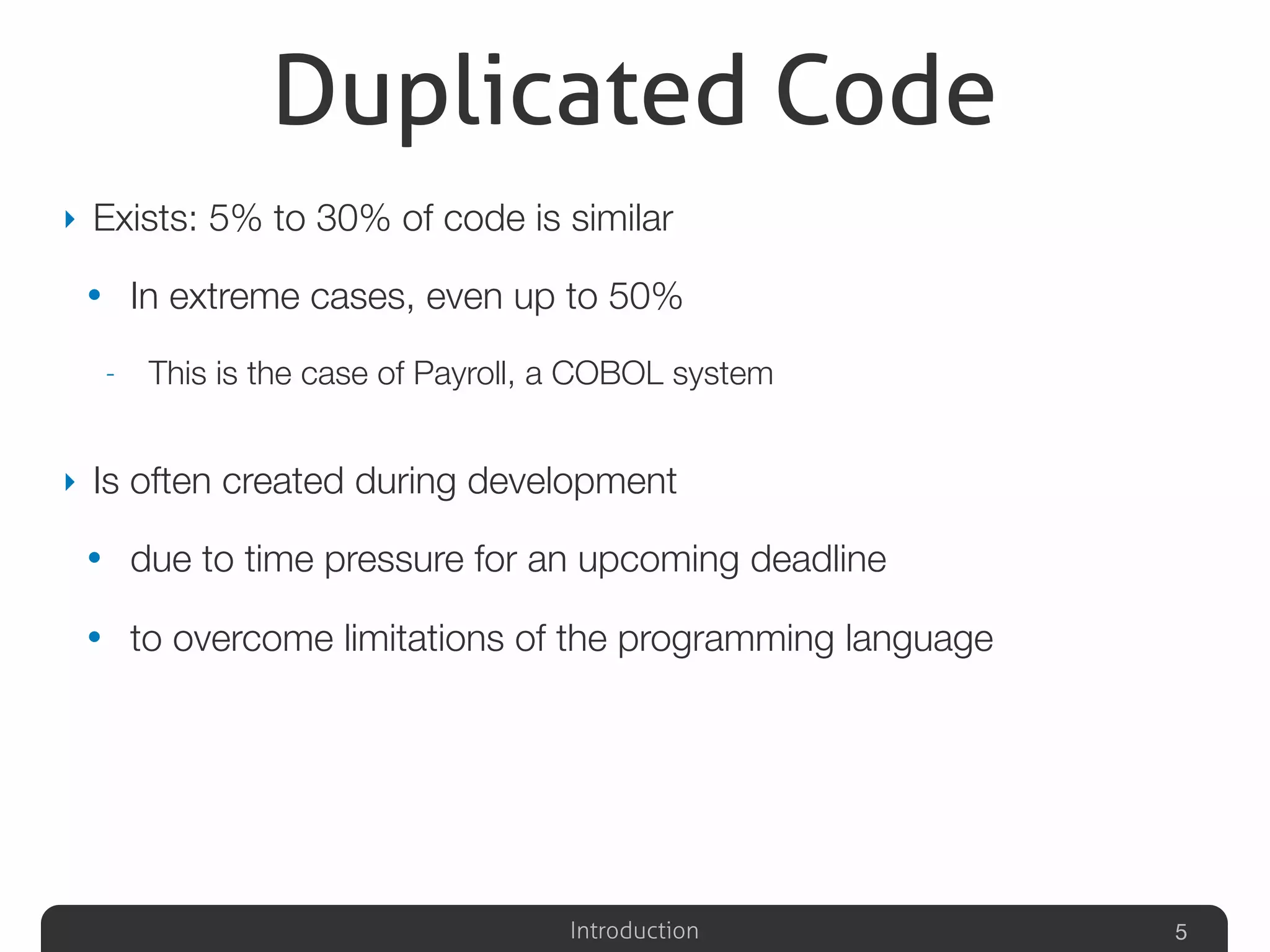 Introduction
Duplicated Code
‣ Exists: 5% to 30% of code is similar
• In extreme cases, even up to 50%
- This is the case of Payroll, a COBOL system
‣ Is often created during development
• due to time pressure for an upcoming deadline
• to overcome limitations of the programming language
5
 