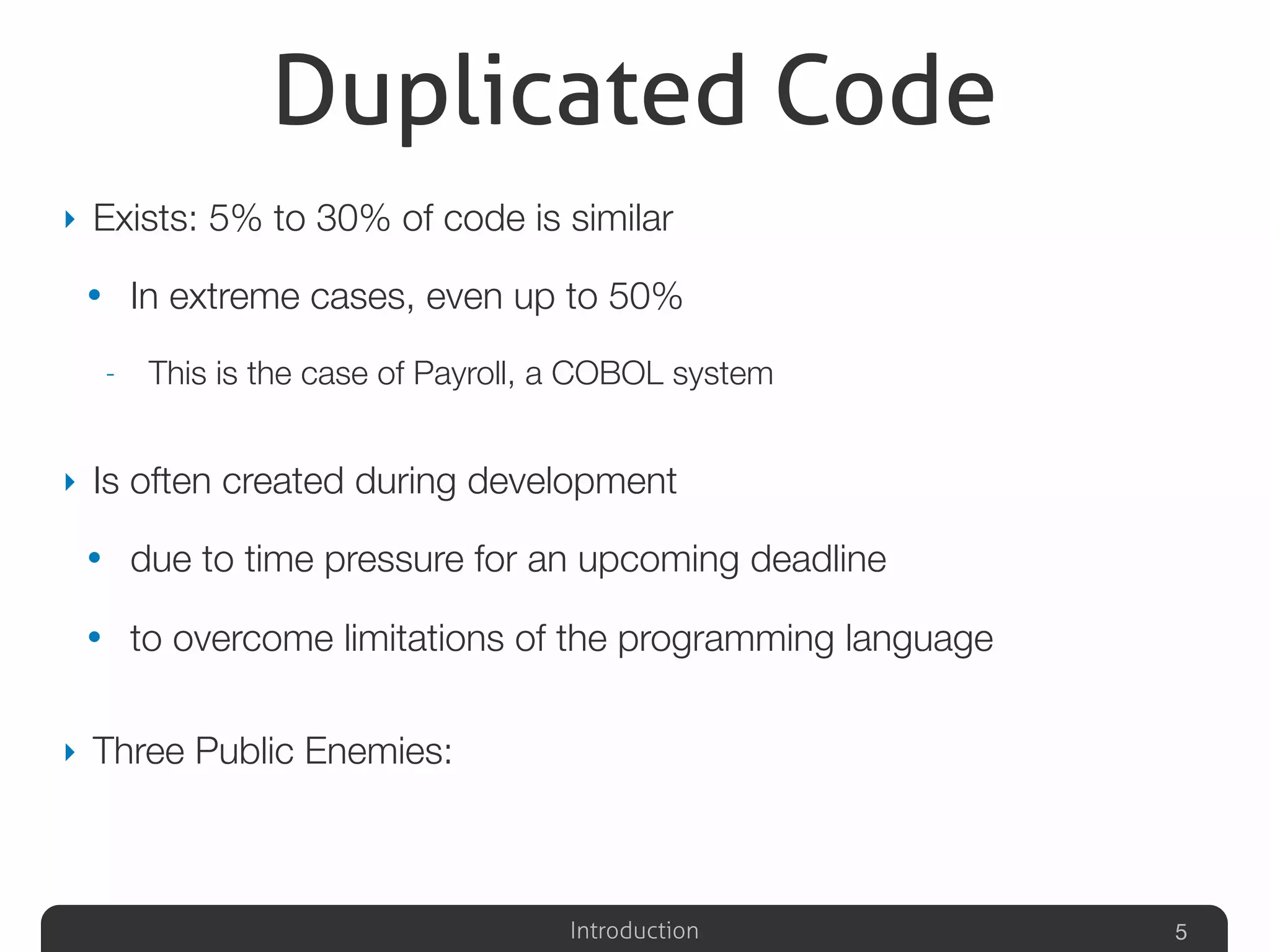 Introduction
Duplicated Code
‣ Exists: 5% to 30% of code is similar
• In extreme cases, even up to 50%
- This is the case of Payroll, a COBOL system
‣ Is often created during development
• due to time pressure for an upcoming deadline
• to overcome limitations of the programming language
‣ Three Public Enemies:
5
 
