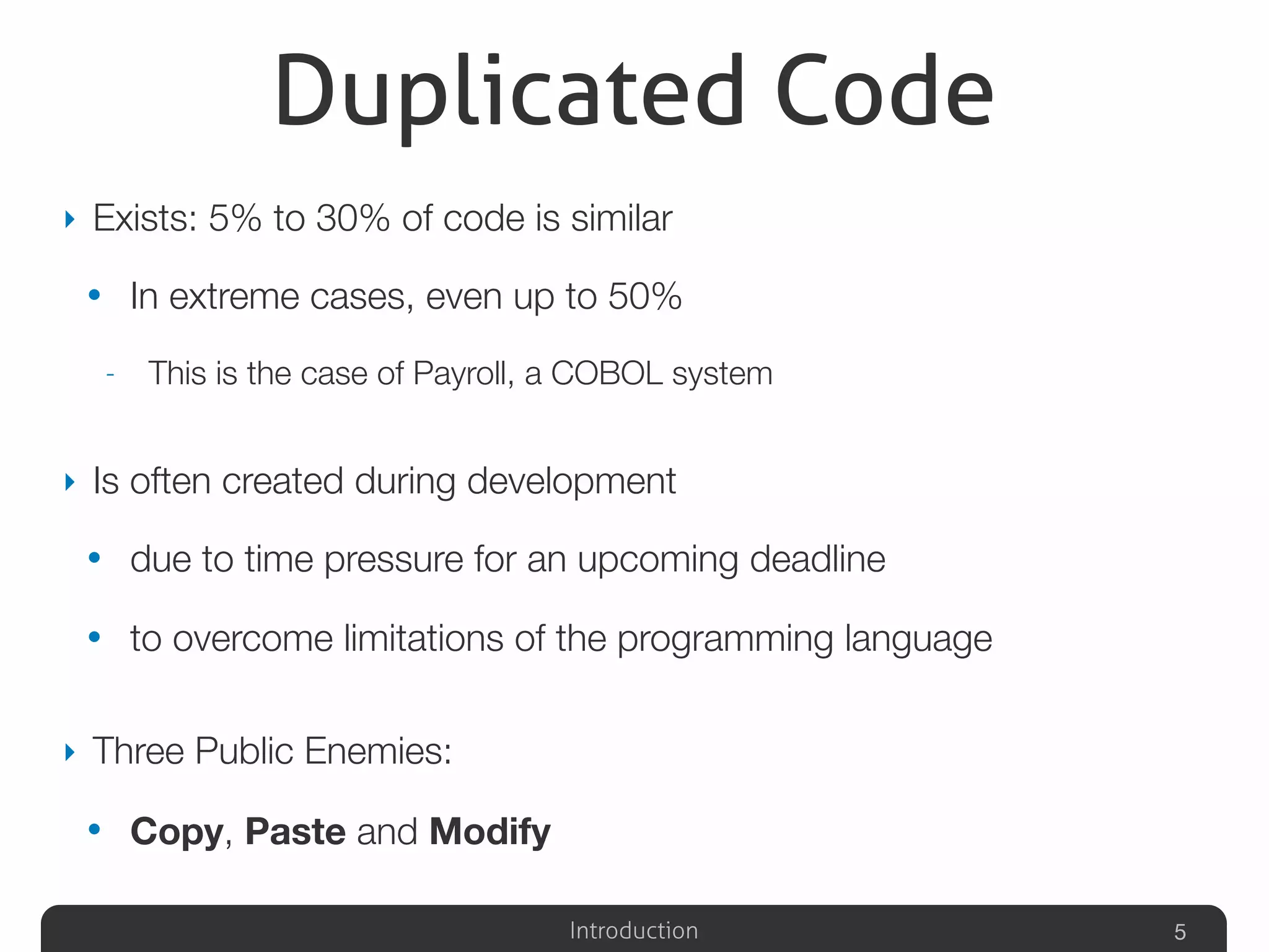 Introduction
Duplicated Code
‣ Exists: 5% to 30% of code is similar
• In extreme cases, even up to 50%
- This is the case of Payroll, a COBOL system
‣ Is often created during development
• due to time pressure for an upcoming deadline
• to overcome limitations of the programming language
‣ Three Public Enemies:
• Copy, Paste and Modify
5
 