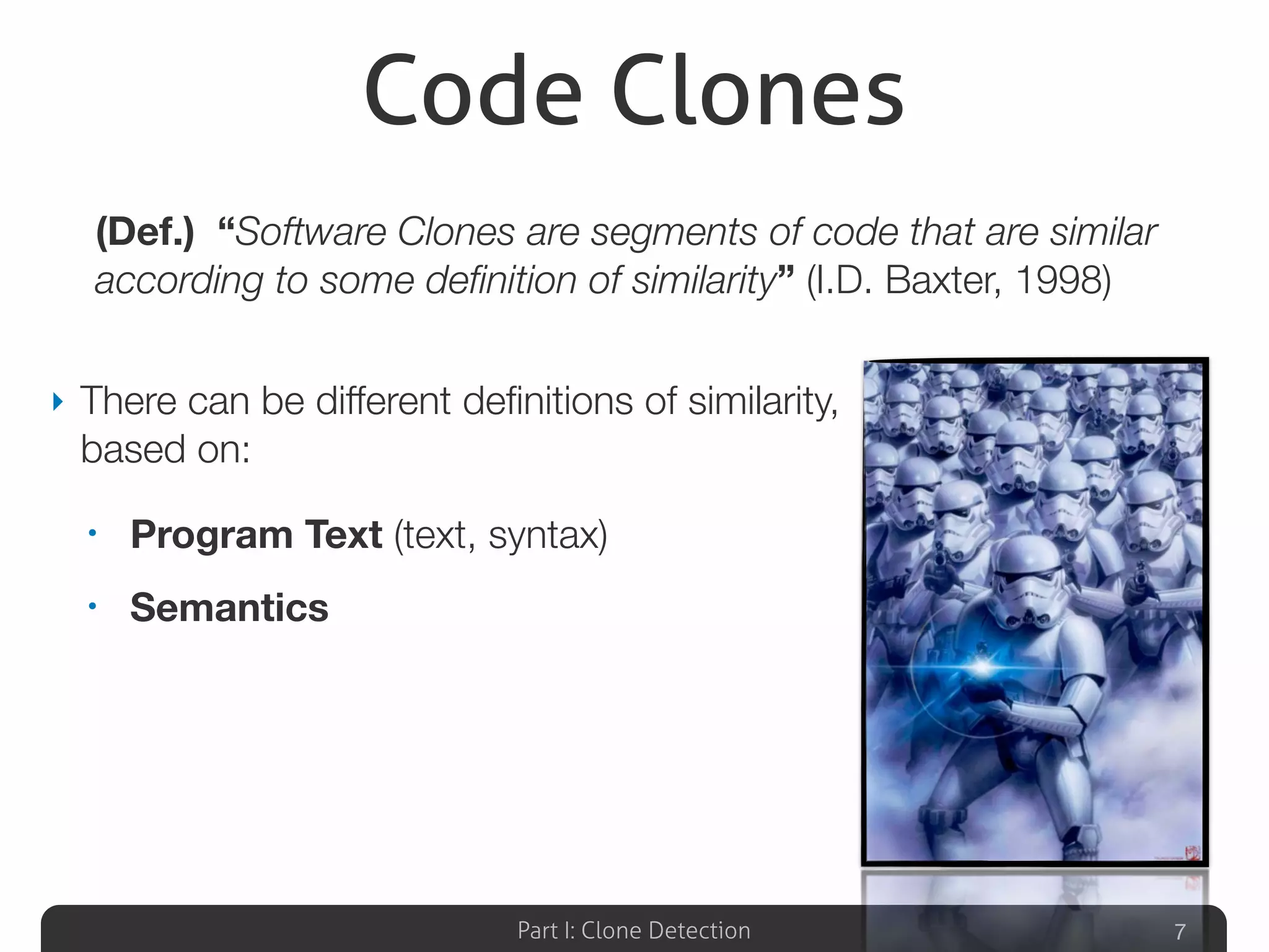 Part I: Clone Detection
Code Clones
‣ There can be different deﬁnitions of similarity,
based on:
• Program Text (text, syntax)
• Semantics
7
(Def.) “Software Clones are segments of code that are similar
according to some deﬁnition of similarity” (I.D. Baxter, 1998)
 