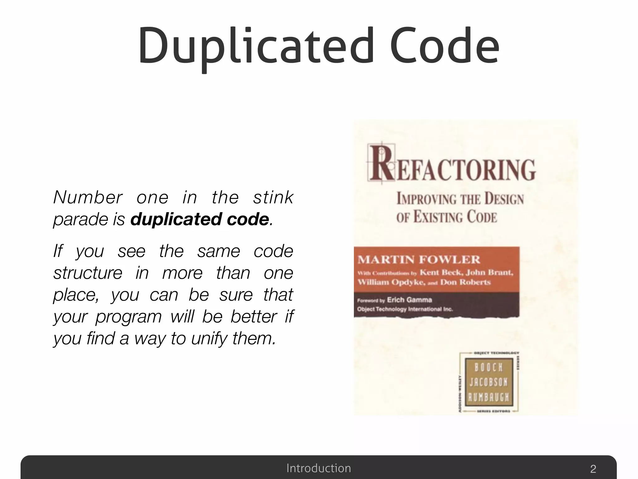 Introduction
Duplicated Code
Number one in the stink
parade is duplicated code.
If you see the same code
structure in more than one
place, you can be sure that
your program will be better if
you ﬁnd a way to unify them.
2
 
