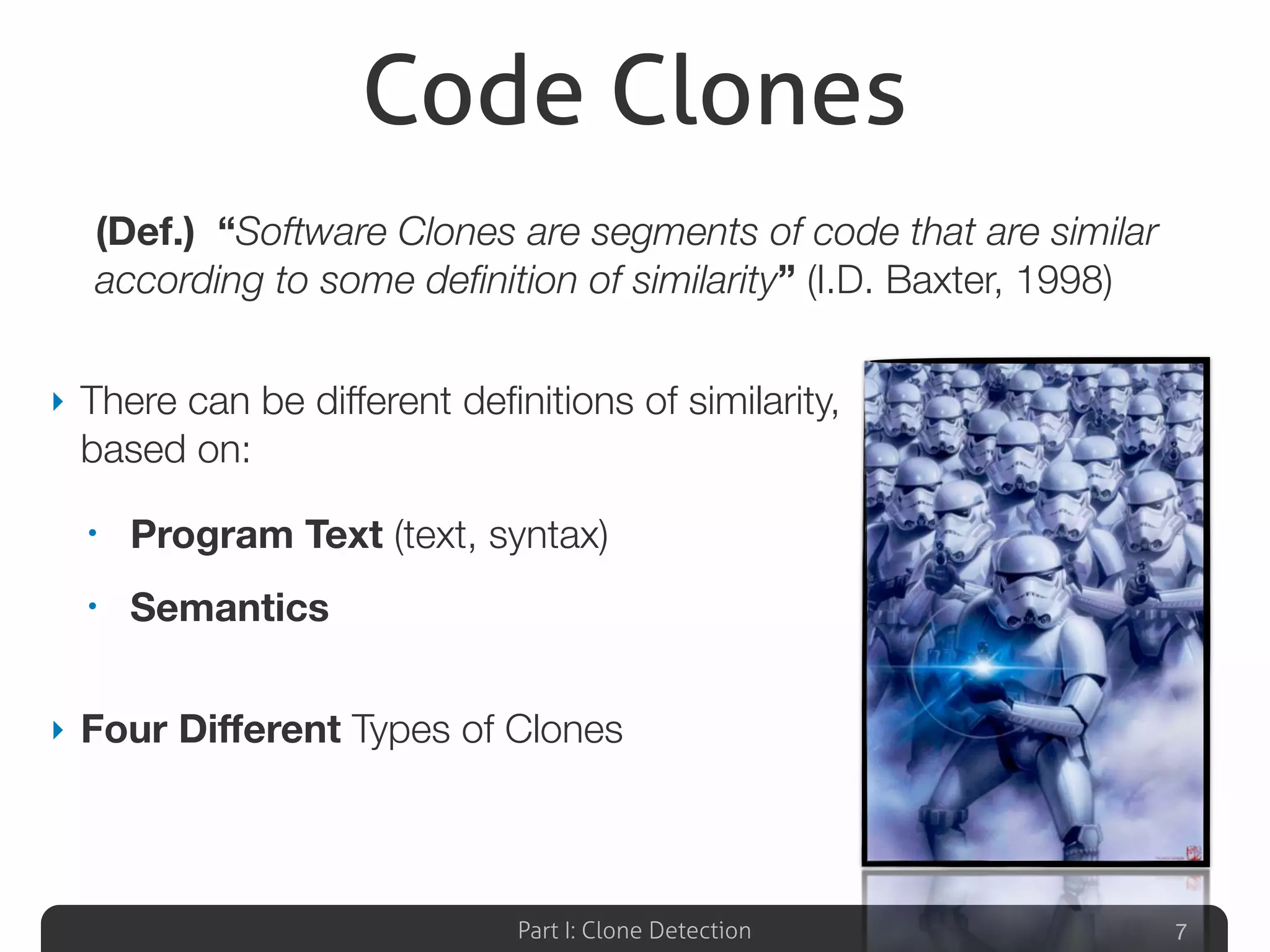 Part I: Clone Detection
Code Clones
‣ There can be different deﬁnitions of similarity,
based on:
• Program Text (text, syntax)
• Semantics
‣ Four Diﬀerent Types of Clones
7
(Def.) “Software Clones are segments of code that are similar
according to some deﬁnition of similarity” (I.D. Baxter, 1998)
 