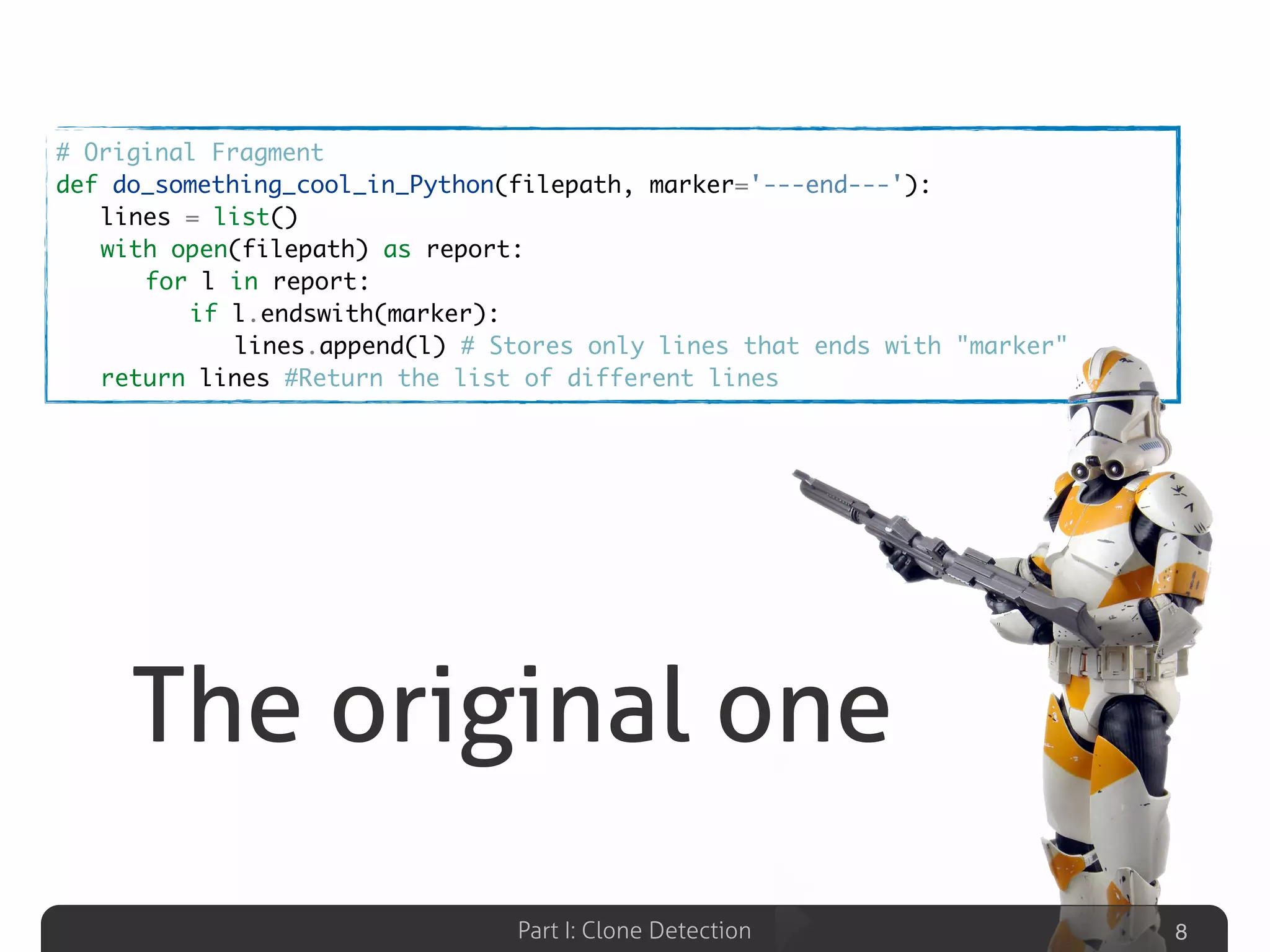 Part I: Clone Detection
The original one
8
# Original Fragment
def do_something_cool_in_Python(filepath, marker='---end---'):
	 lines = list()
	 with open(filepath) as report:
	 	 for l in report:
	 	 	 if l.endswith(marker):
	 	 	 	 lines.append(l) # Stores only lines that ends with "marker"
	 return lines #Return the list of different lines
 
