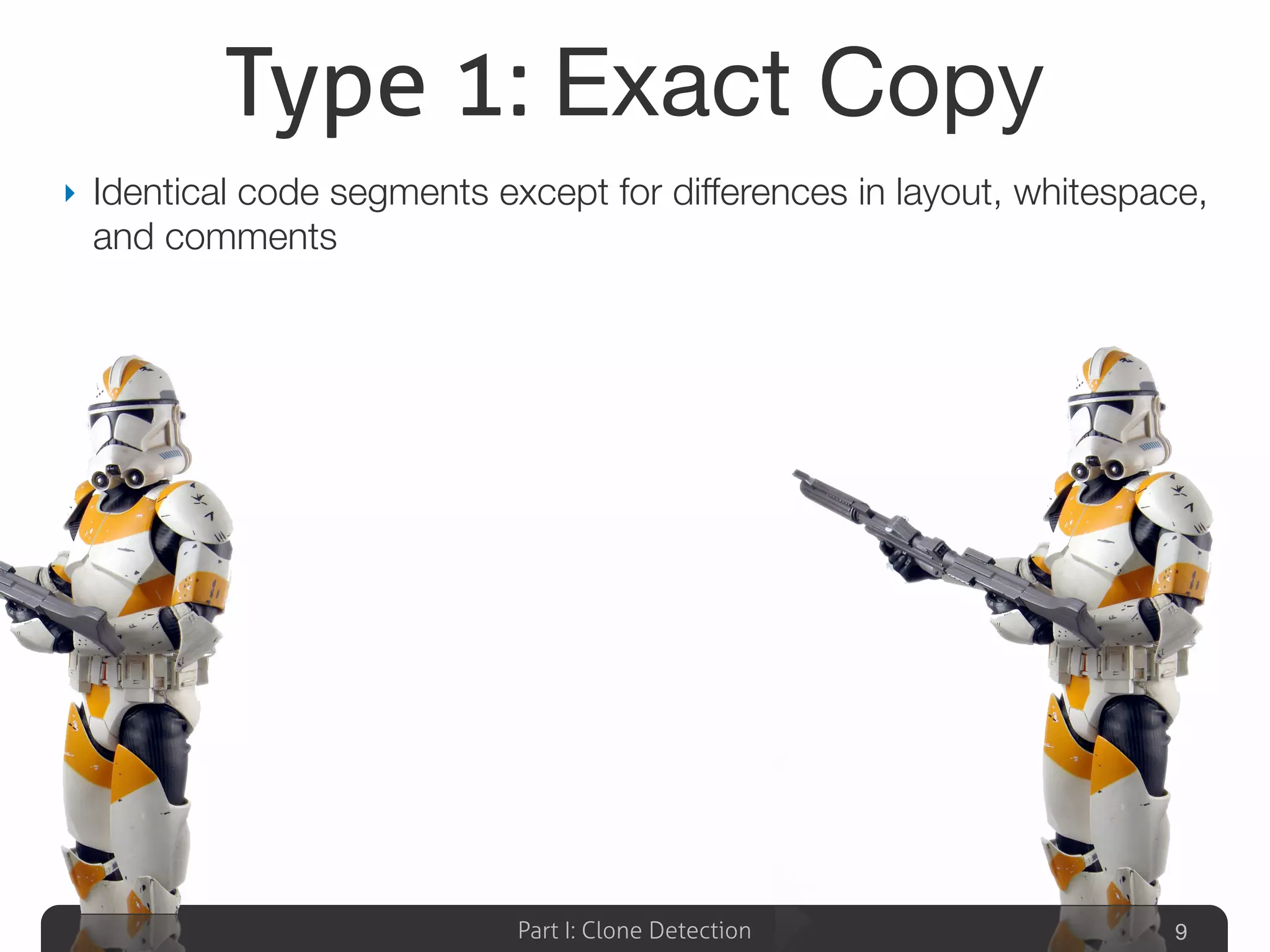 Part I: Clone Detection
Type 1: Exact Copy
‣ Identical code segments except for differences in layout, whitespace,
and comments
9
 