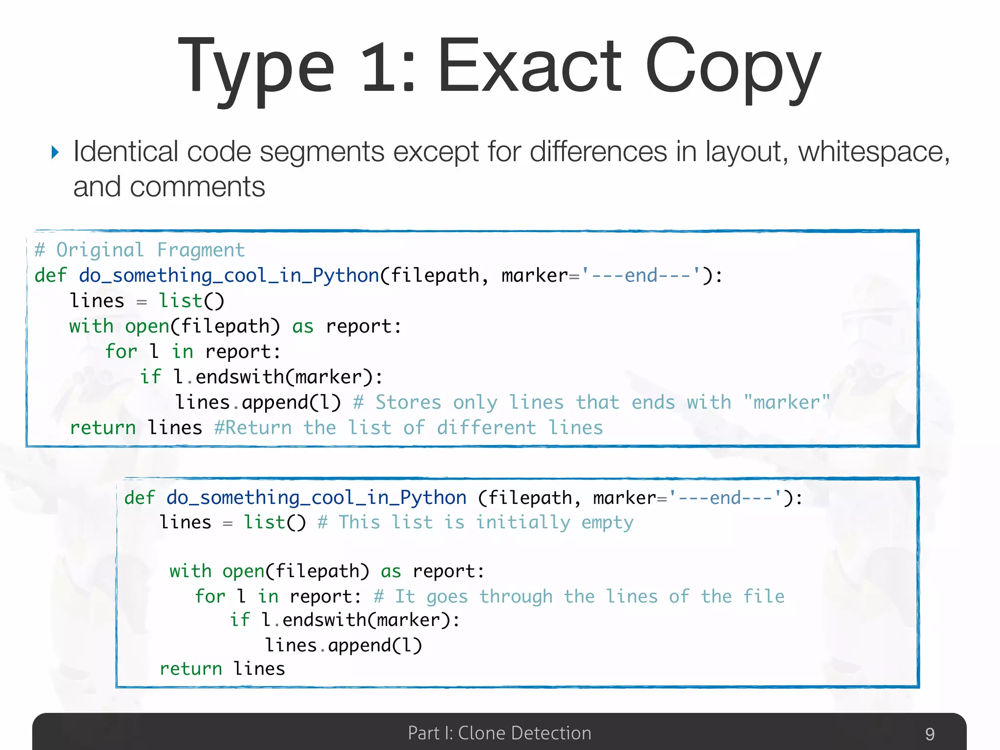 Part I: Clone Detection
Type 1: Exact Copy
‣ Identical code segments except for differences in layout, whitespace,
and comments
9
# Original Fragment
def do_something_cool_in_Python(filepath, marker='---end---'):
	 lines = list()
	 with open(filepath) as report:
	 	 for l in report:
	 	 	 if l.endswith(marker):
	 	 	 	 lines.append(l) # Stores only lines that ends with "marker"
	 return lines #Return the list of different lines
def do_something_cool_in_Python (filepath, marker='---end---'):
	 lines = list() # This list is initially empty
	 with open(filepath) as report:
	 	 for l in report: # It goes through the lines of the file
	 	 	 if l.endswith(marker):
	 	 	 	 lines.append(l)
	 return lines
 