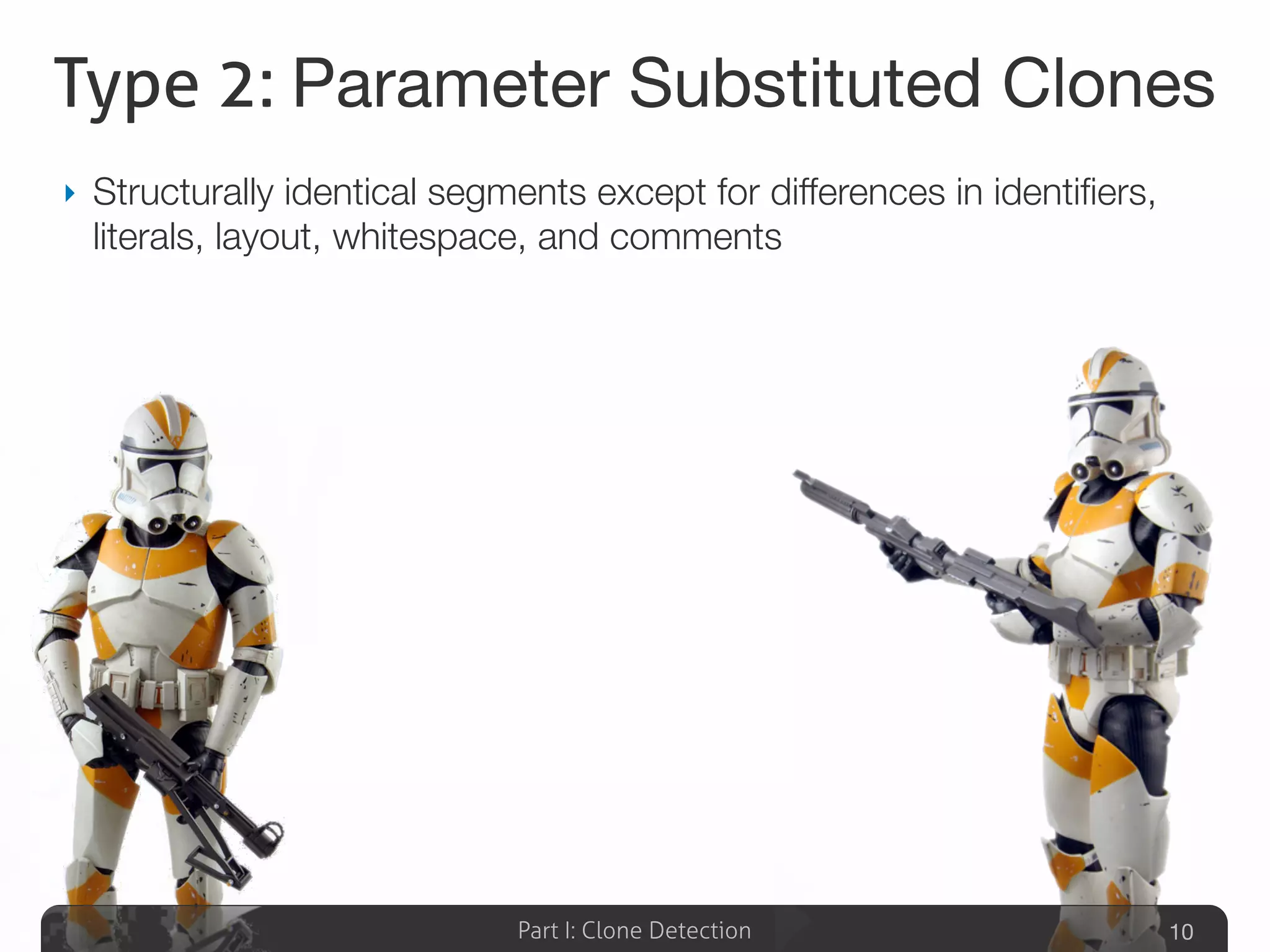 Part I: Clone Detection
Type 2: Parameter Substituted Clones
‣ Structurally identical segments except for differences in identiﬁers,
literals, layout, whitespace, and comments
10
 