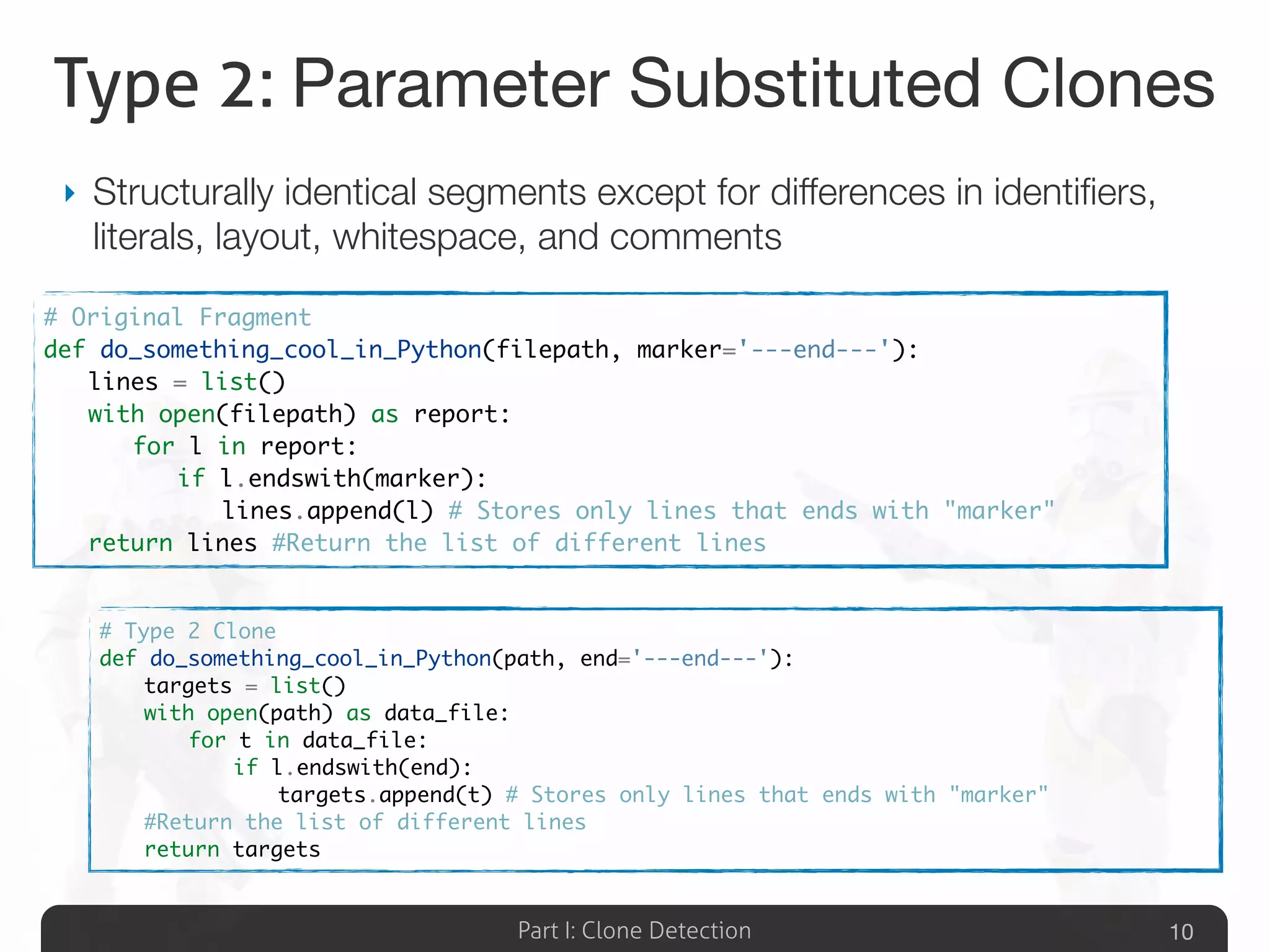 Part I: Clone Detection
Type 2: Parameter Substituted Clones
‣ Structurally identical segments except for differences in identiﬁers,
literals, layout, whitespace, and comments
10
# Type 2 Clone
def do_something_cool_in_Python(path, end='---end---'):
	 targets = list()
	 with open(path) as data_file:
	 	 for t in data_file:
	 	 	 if l.endswith(end):
	 	 	 	 targets.append(t) # Stores only lines that ends with "marker"
	 #Return the list of different lines
	 return targets
# Original Fragment
def do_something_cool_in_Python(filepath, marker='---end---'):
	 lines = list()
	 with open(filepath) as report:
	 	 for l in report:
	 	 	 if l.endswith(marker):
	 	 	 	 lines.append(l) # Stores only lines that ends with "marker"
	 return lines #Return the list of different lines
 