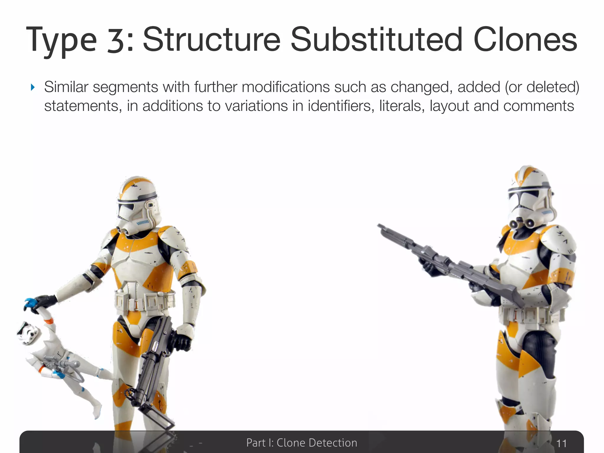 Part I: Clone Detection
Type 3: Structure Substituted Clones
‣ Similar segments with further modiﬁcations such as changed, added (or deleted)
statements, in additions to variations in identiﬁers, literals, layout and comments
11
 