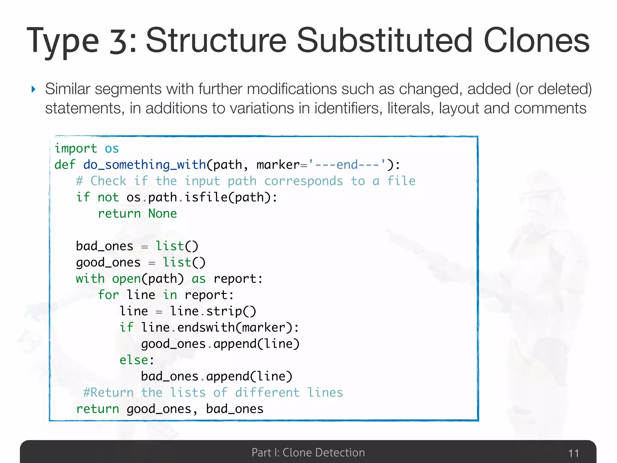 Part I: Clone Detection
Type 3: Structure Substituted Clones
‣ Similar segments with further modiﬁcations such as changed, added (or deleted)
statements, in additions to variations in identiﬁers, literals, layout and comments
11
import os
def do_something_with(path, marker='---end---'):
	 # Check if the input path corresponds to a file
	 if not os.path.isfile(path):
	 	 return None
	
	 bad_ones = list()
	 good_ones = list()
	 with open(path) as report:
	 	 for line in report:
	 	 	 line = line.strip()
	 	 	 if line.endswith(marker):
	 	 	 	 good_ones.append(line)
	 	 	 else:
	 	 	 	 bad_ones.append(line)
	 #Return the lists of different lines
	 return good_ones, bad_ones
 