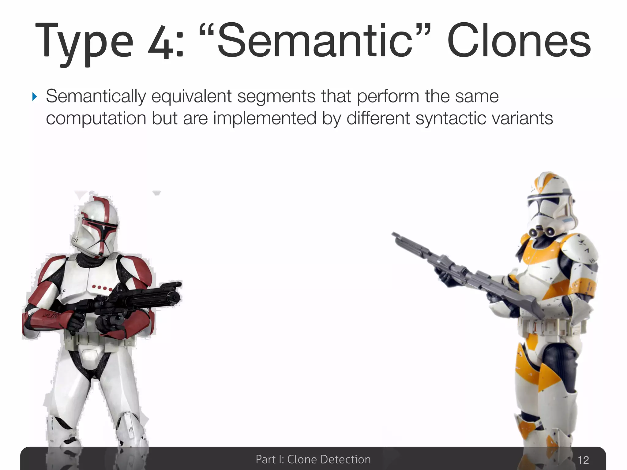 Part I: Clone Detection
Type 4: “Semantic” Clones
‣ Semantically equivalent segments that perform the same
computation but are implemented by different syntactic variants
12
 