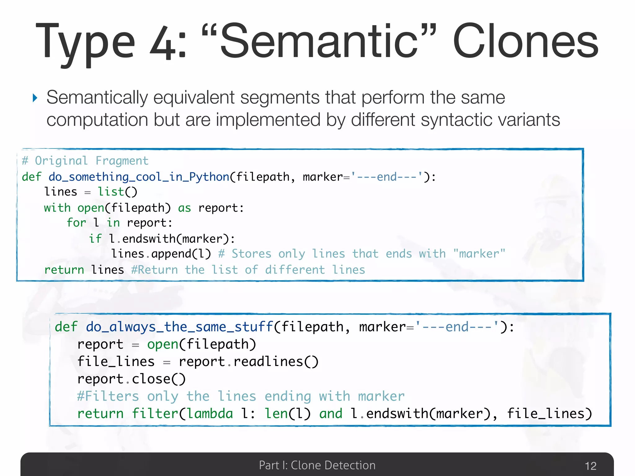 Part I: Clone Detection
Type 4: “Semantic” Clones
‣ Semantically equivalent segments that perform the same
computation but are implemented by different syntactic variants
12
# Original Fragment
def do_something_cool_in_Python(filepath, marker='---end---'):
	 lines = list()
	 with open(filepath) as report:
	 	 for l in report:
	 	 	 if l.endswith(marker):
	 	 	 	 lines.append(l) # Stores only lines that ends with "marker"
	 return lines #Return the list of different lines
def do_always_the_same_stuff(filepath, marker='---end---'):
	 report = open(filepath)
	 file_lines = report.readlines()
	 report.close()
	 #Filters only the lines ending with marker
	 return filter(lambda l: len(l) and l.endswith(marker), file_lines)
 