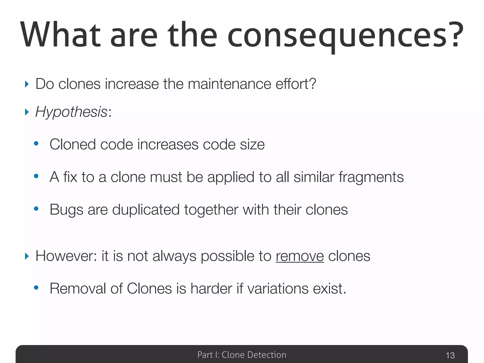 Part I: Clone Detection
What are the consequences?
‣ Do clones increase the maintenance effort?
‣ Hypothesis:
• Cloned code increases code size
• A ﬁx to a clone must be applied to all similar fragments
• Bugs are duplicated together with their clones
‣ However: it is not always possible to remove clones
• Removal of Clones is harder if variations exist.
13
 