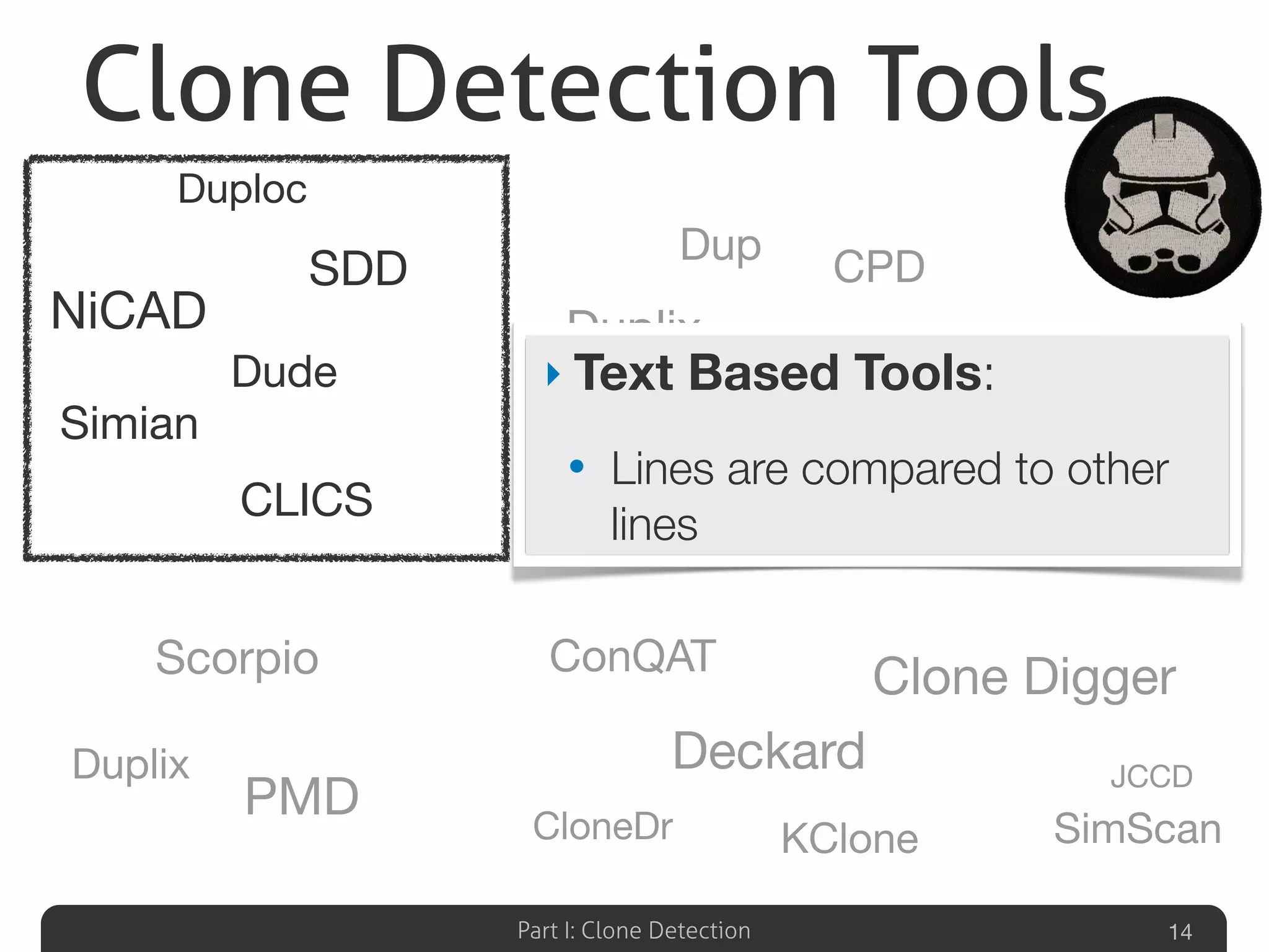 Part I: Clone Detection 14
Duplix
Scorpio
PMD
CCFinder
Dup
CPD
Duplix
Shinobi
Clone Detective
Gemini
iClones
KClone
ConQAT
Deckard
Clone Digger
JCCD
CloneDr SimScan
CLICS
NiCAD
Simian
Duploc
Dude
SDD
‣ Text Based Tools:
• Lines are compared to other
lines
Clone Detection Tools
 