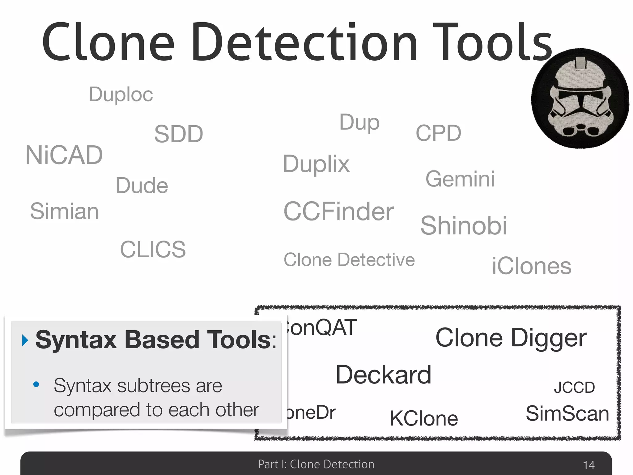 Part I: Clone Detection 14
Duplix
Scorpio
PMD
CCFinder
Dup
CPD
Duplix
Shinobi
Clone Detective
Gemini
iClones
KClone
ConQAT
Deckard
Clone Digger
JCCD
CloneDr SimScan
CLICS
NiCAD
Simian
Duploc
Dude
SDD
‣ Syntax Based Tools:
• Syntax subtrees are
compared to each other
Clone Detection Tools
 